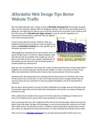 Affordable Web Design Tips Better 
Website Traffic 
Don't be misled with high costs. Instead, choose an affordable web design firm that provides you good 
value. A lot of companies advertise offers for designing, however, read the terms and conditions prior to 
signing up. You might want to improve your site, but do not wish to do so yourself. In this situation you'll 
be at the mercy of the affordable web design company. In case the price for upgrading is not 
economical at first evaluation, understand that you might be 
in for lots of annoying surprises. 
If you're unclear about the easiest method to make your 
website attract the buyers you desire, it's best to speak to an 
expert and affordable web design firm, who will offer you all 
the details you need to start out. 
When designing a reasonable Site for your business, there are 
specific things to bear in mind from a design viewpoint which 
will make or break your website. Even though you may not 
plan to spend lots of cash on your website, watching each of 
these things you will make sure that the ultimate product is 
something which you will be proud. 
Keep your site uncomplicated. Try to lessen the number of alternatives they have on every page. Make it 
simple for your visitors to get their way around your website. It is best to use minimum fancy visuals. 
While they look fantastic and find visitors' interest, they may also exhaust of them very quickly. 
Individuals don't like being pushed into something that they don't want to do. Therefore, don't make 
this the primary focus of your site. It is best not to make site visitors have to register before they can 
entry your data, this may cause them to close your website all together, and you'll loose beneficial 
customers. 
Be clear about what the point is for your site, often individuals try to provide excessive information and 
find yourself confused the customer rather than assisting them. Concentrate on a couple of things and 
do these very well. 
Offer a website that is simple for the consumer to find the data they are following. It's better not to 
have a lot of advertisements, special deals or pop-up windows on your page. 
Exercise precisely what your visit is seeking and offer that service to these people. Adverts are okay, but 
better to get them down the edge of the web page, so once you have earned the customers trust they'll 
wish to look at them. The alternative to this is a website created specifically for advertisements, where 
your visitors are visiting the site to purchase the item, it is best to provide all the details there for them. 
There are numerous affordable web design firms nowadays that provide this kind of services at a 
 