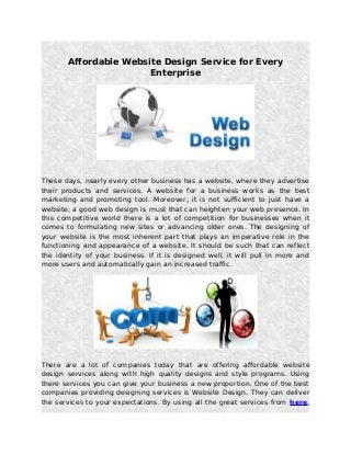 Affordable Website Design Service for Every
Enterprise
These days, nearly every other business has a website, where they advertise
their products and services. A website for a business works as the best
marketing and promoting tool. Moreover, it is not sufficient to just have a
website; a good web design is must that can heighten your web presence. In
this competitive world there is a lot of competition for businesses when it
comes to formulating new sites or advancing older ones. The designing of
your website is the most inherent part that plays an imperative role in the
functioning and appearance of a website. It should be such that can reflect
the identity of your business. If it is designed well, it will pull in more and
more users and automatically gain an increased traffic.
There are a lot of companies today that are offering affordable website
design services along with high quality designs and style programs. Using
there services you can give your business a new proportion. One of the best
companies providing designing services is Website Design. They can deliver
the services to your expectations. By using all the great services from here,
 