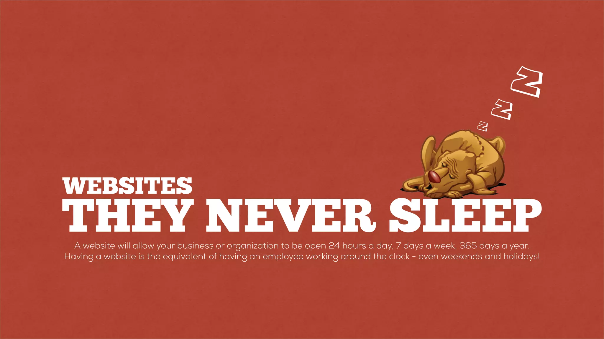 THEY NEVER SLEEP
Z
Z
Z
A website will allow your business or organization to be open 24 hours a day, 7 days a week, 365 days a year.
Having a website is the equivalent of having an employee working around the clock - even weekends and holidays!
WEBSITES
 