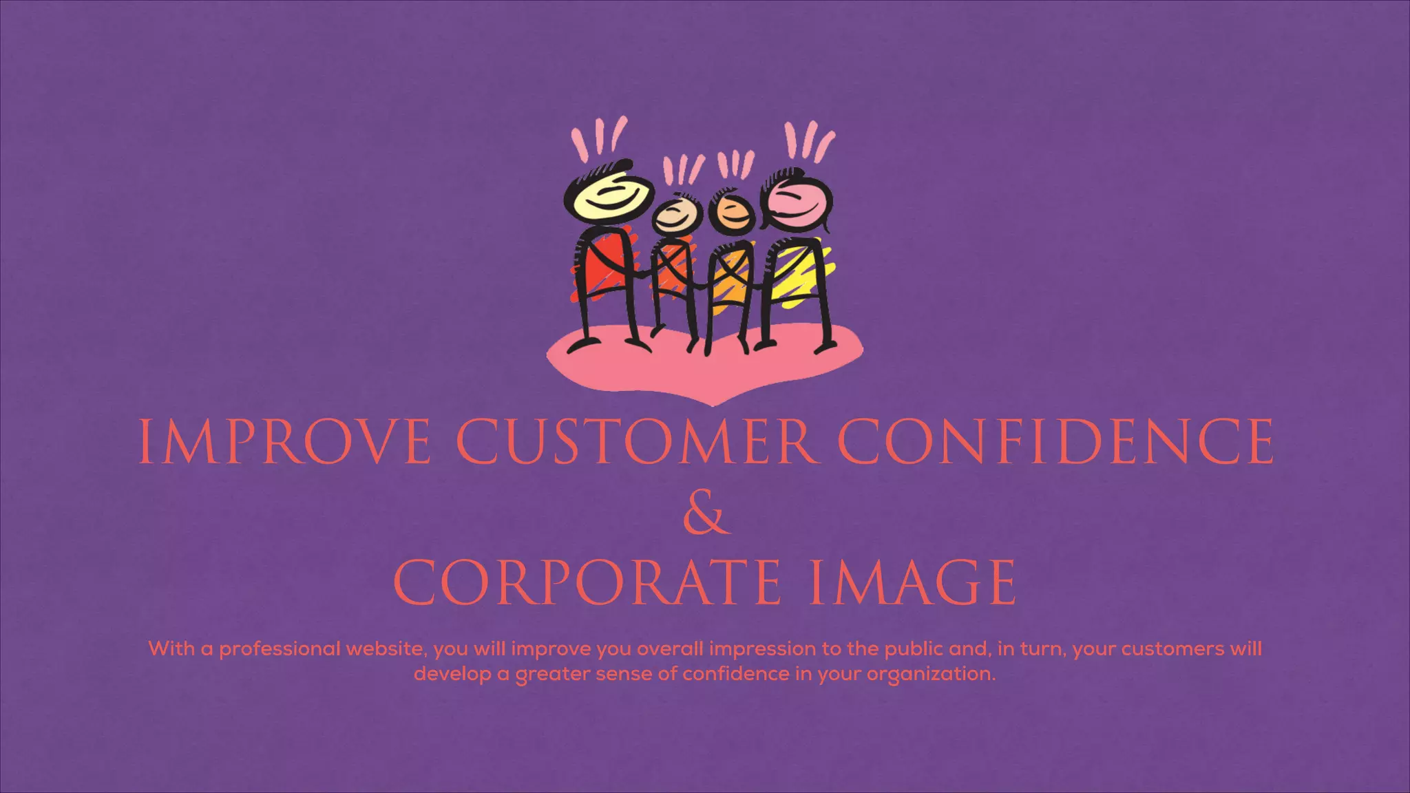 IMPROVE CUSTOMER CONFIDENCE
&
CORPORATE IMAGE
With a professional website, you will improve you overall impression to the public and, in turn, your customers will
develop a greater sense of confidence in your organization.
 