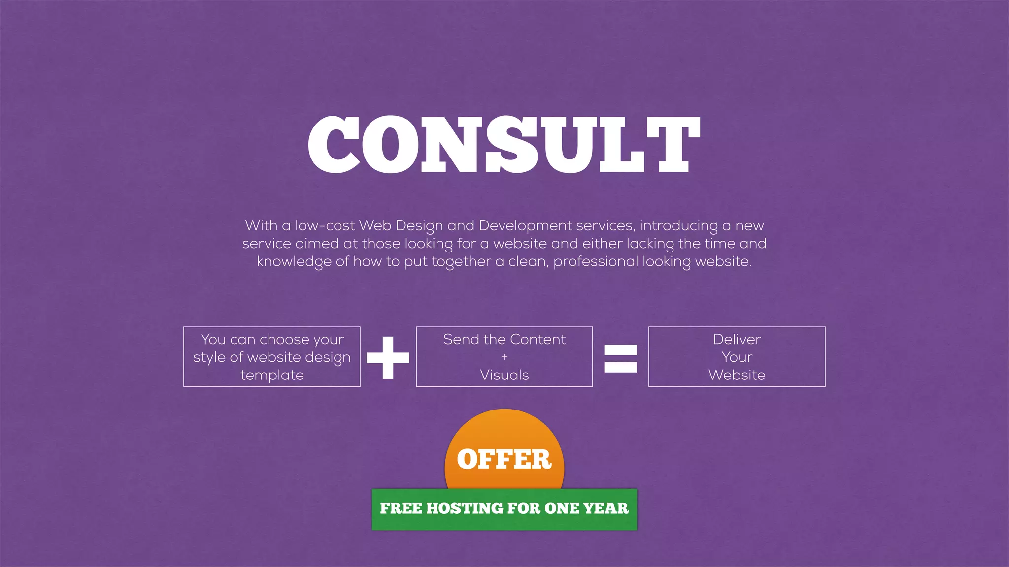 CONSULT
With a low-cost Web Design and Development services, introducing a new
service aimed at those looking for a website and either lacking the time and
knowledge of how to put together a clean, professional looking website.
You can choose your
style of website design
template + Send the Content
+
Visuals
Deliver
Your
Website=
OFFER
FREE HOSTING FOR ONE YEAR
 