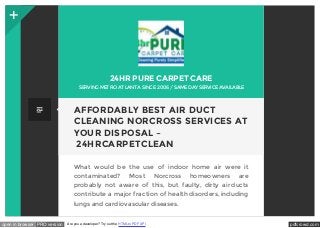 24HR PURE CARPET CARE 
SERVING MET RO AT LANT A SINCE 2006 / SAME DAY SERVICE AVAILABLE 
AFFORDABLY BEST AIR DUCT 
CLEANING NORCROSS SERVICES AT 
YOUR DISPOSAL – 
24HRCARPETCLEAN 
What would be the use of indoor home air were it 
contaminated? Most Norcross homeowners are 
probably not aware of this, but faulty, dirty air ducts 
contribute a major fraction of health disorders, including 
lungs and cardiovascular diseases. 
open in browser PRO version Are you a developer? Try out the HTML to PDF API pdfcrowd.com 
 