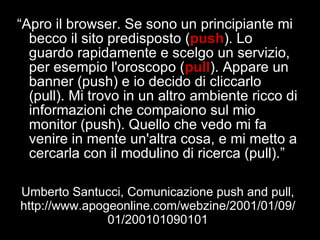 Umberto Santucci, Comunicazione push and pull, http://www.apogeonline.com/webzine/2001/01/09/01/200101090101 “ Apro il browser. Se sono un principiante mi becco il sito predisposto ( push ). Lo guardo rapidamente e scelgo un servizio, per esempio l'oroscopo ( pull ). Appare un banner (push) e io decido di cliccarlo (pull). Mi trovo in un altro ambiente ricco di informazioni che compaiono sul mio monitor (push). Quello che vedo mi fa venire in mente un'altra cosa, e mi metto a cercarla con il modulino di ricerca (pull).” 