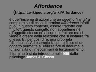 Affordance ( http://it.wikipedia.org/wiki/Affordance) è quell'insieme di azioni che un oggetto &quot;invita&quot; a compiere su di esso. Il termine  affordance  infatti può, in questo contesto, essere tradotto con &quot;invito&quot;; questo concetto non appartiene né all'oggetto stesso né al suo usufruitore ma si viene a creare dalla relazione che si instaura fra di essi. E', per così dire, una proprietà &quot;distribuita&quot;. Ad esempio l'aspetto fisico di un oggetto permette all'utilizzatore di dedurne le funzionalità o i meccanismi di funzionamento. Il termine è stato introdotto nel  1966  dallo psicologo  James J. Gibson . 