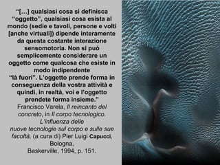 “ […] qualsiasi cosa si definisca “oggetto”, qualsiasi cosa esista al mondo (sedie e tavoli, persone e volti [anche virtuali]) dipende interamente da questa costante interazione sensomotoria. Non si può semplicemente considerare un oggetto come qualcosa che esiste in modo indipendente “ là fuori”. L’oggetto prende forma in conseguenza della vostra attività e quindi, in realtà, voi e l’oggetto prendete forma insieme.” Francisco Varela,  Il reincanto del concreto , in  Il corpo tecnologico. L’influenza delle nuove tecnologie sul corpo e sulle sue facoltà,  (a cura di) Pier Luigi  Capucci ,  Bologna, Baskerville, 1994, p. 151. 