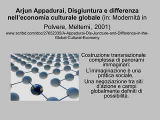 Arjun Appadurai, Disgiuntura e differenza nell’economia culturale globale  (in: Modernità in Polvere, Meltemi,   2001) www.scribd.com/doc/27652335/A-Appadurai-Dis-Juncture-and-Difference-in-the-Global-Cultural-Economy Costruzione transnazionale complessa di panorami immaginari: L’immaginazione è una pratica sociale,  Una negoziazione tra siti d’azione e campi globalmente definiti di possibilità. 