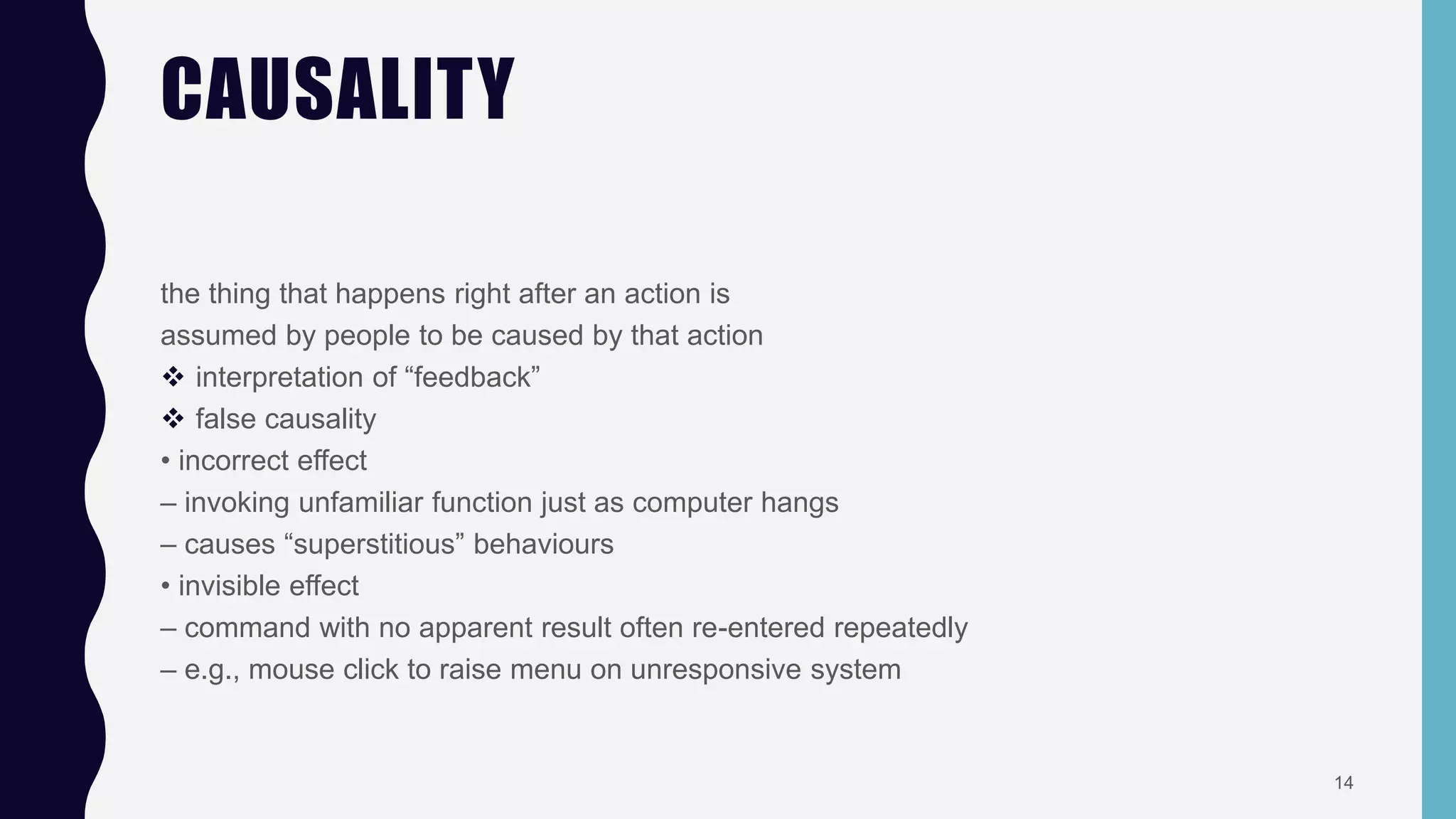 CAUSALITY
the thing that happens right after an action is
assumed by people to be caused by that action
 interpretation of “feedback”
 false causality
• incorrect effect
– invoking unfamiliar function just as computer hangs
– causes “superstitious” behaviours
• invisible effect
– command with no apparent result often re-entered repeatedly
– e.g., mouse click to raise menu on unresponsive system
14
 