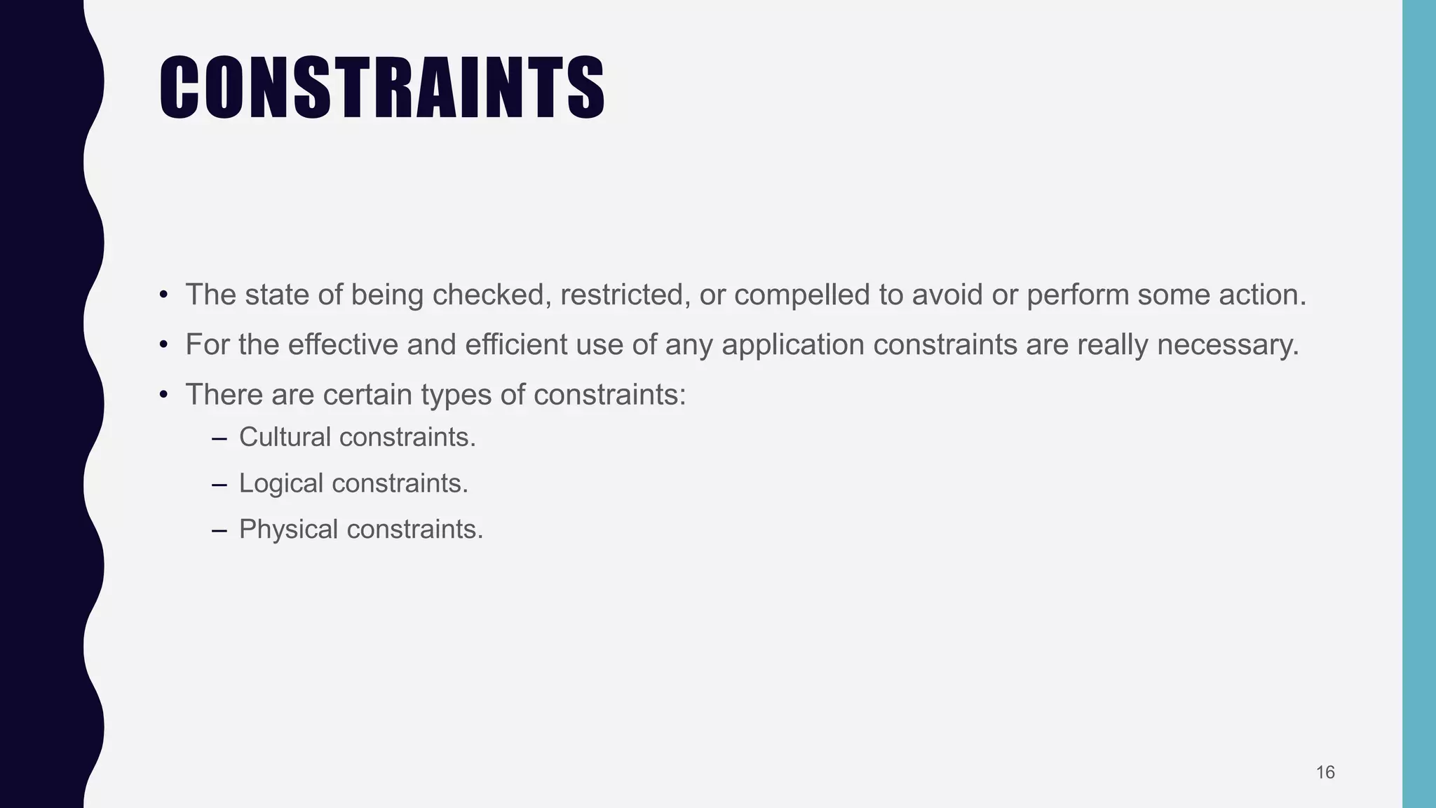 CONSTRAINTS
• The state of being checked, restricted, or compelled to avoid or perform some action.
• For the effective and efficient use of any application constraints are really necessary.
• There are certain types of constraints:
– Cultural constraints.
– Logical constraints.
– Physical constraints.
16
 