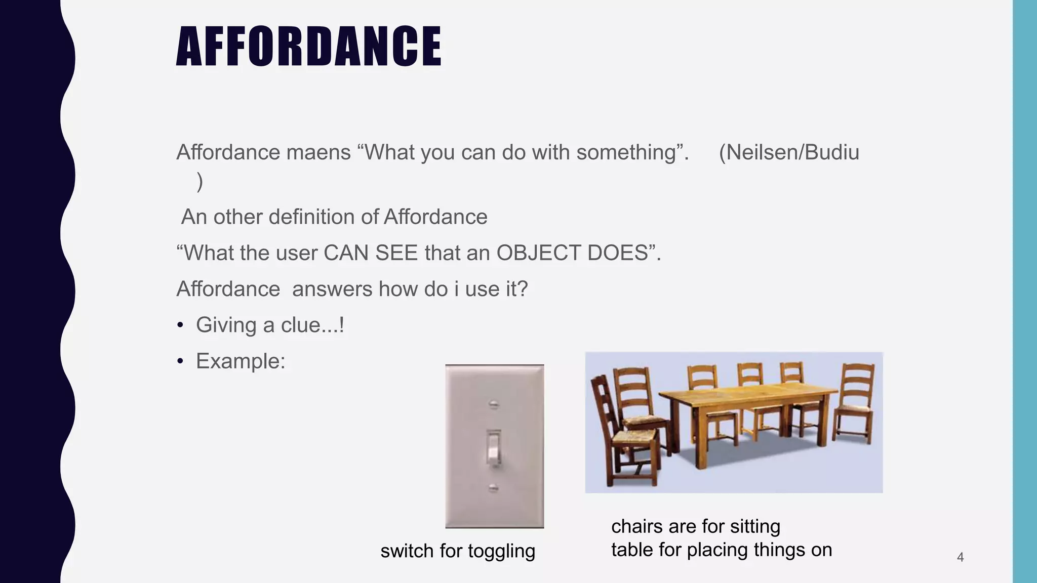 AFFORDANCE
Affordance maens “What you can do with something”. (Neilsen/Budiu
)
An other definition of Affordance
“What the user CAN SEE that an OBJECT DOES”.
Affordance answers how do i use it?
• Giving a clue...!
• Example:
switch for toggling
chairs are for sitting
table for placing things on 4
 