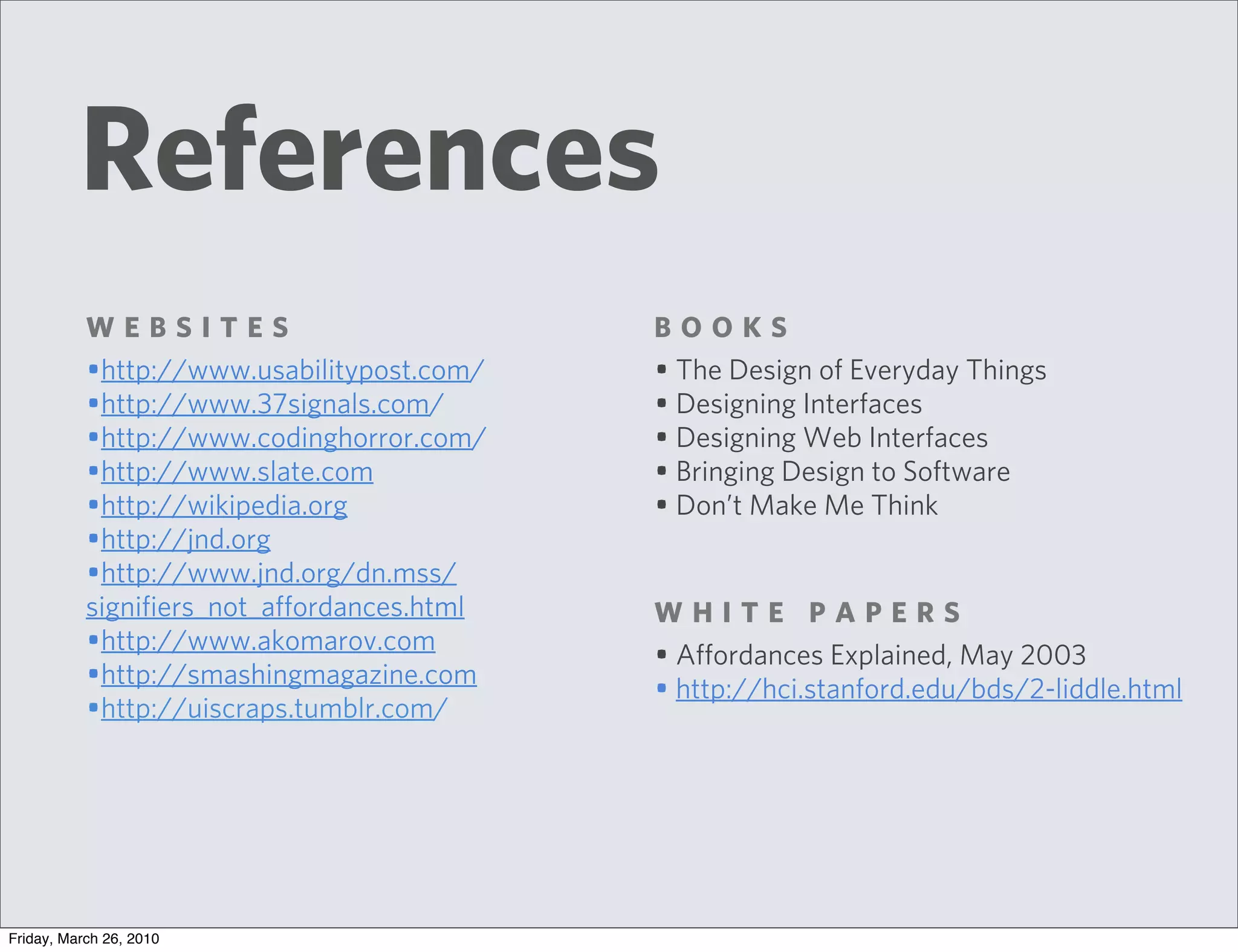 References
           WEBSITES                          BOOKS
           •http://www.usabilitypost.com/    • The Design of Everyday Things
           •http://www.37signals.com/        • Designing Interfaces
           •http://www.codinghorror.com/     • Designing Web Interfaces
           •http://www.slate.com             • Bringing Design to Software
           •http://wikipedia.org             • Don’t Make Me Think
           •http://jnd.org
           •http://www.jnd.org/dn.mss/
           signifiers_not_affordances.html   WHITE PAPERS
           •http://www.akomarov.com          • Affordances Explained, May 2003
           •http://smashingmagazine.com      • http://hci.stanford.edu/bds/2-liddle.html
           •http://uiscraps.tumblr.com/




Friday, March 26, 2010
 