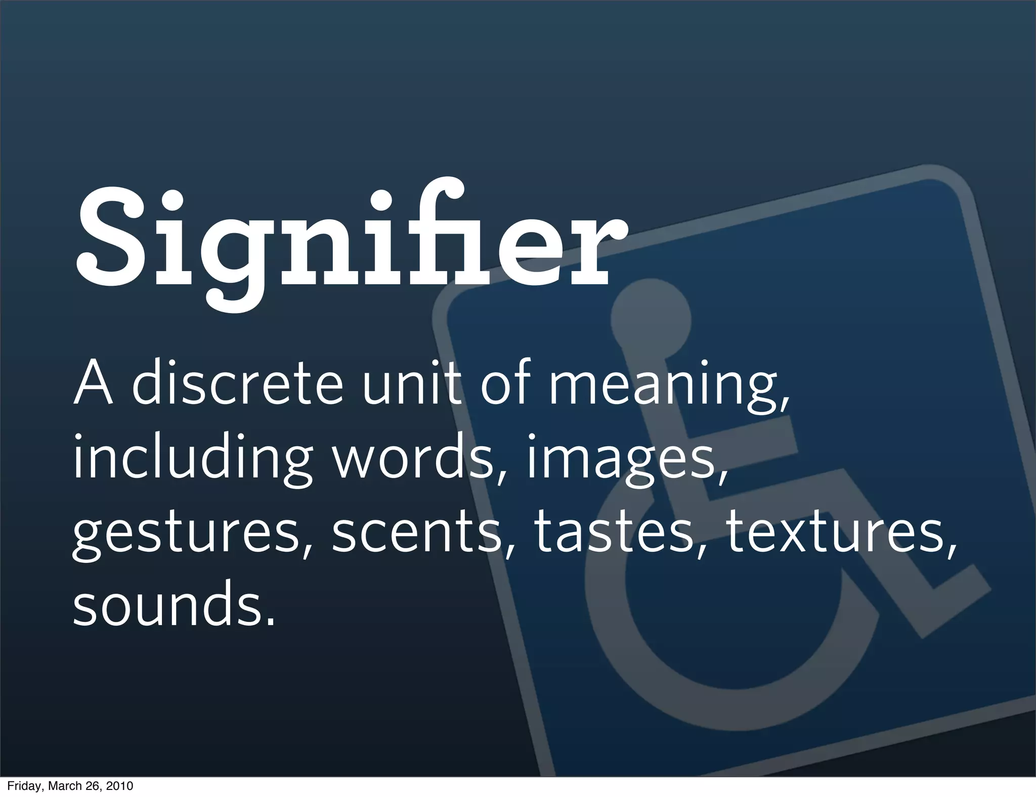 Signiﬁer
           A discrete unit of meaning,
           including words, images,
           gestures, scents, tastes, textures,
           sounds.

Friday, March 26, 2010
 