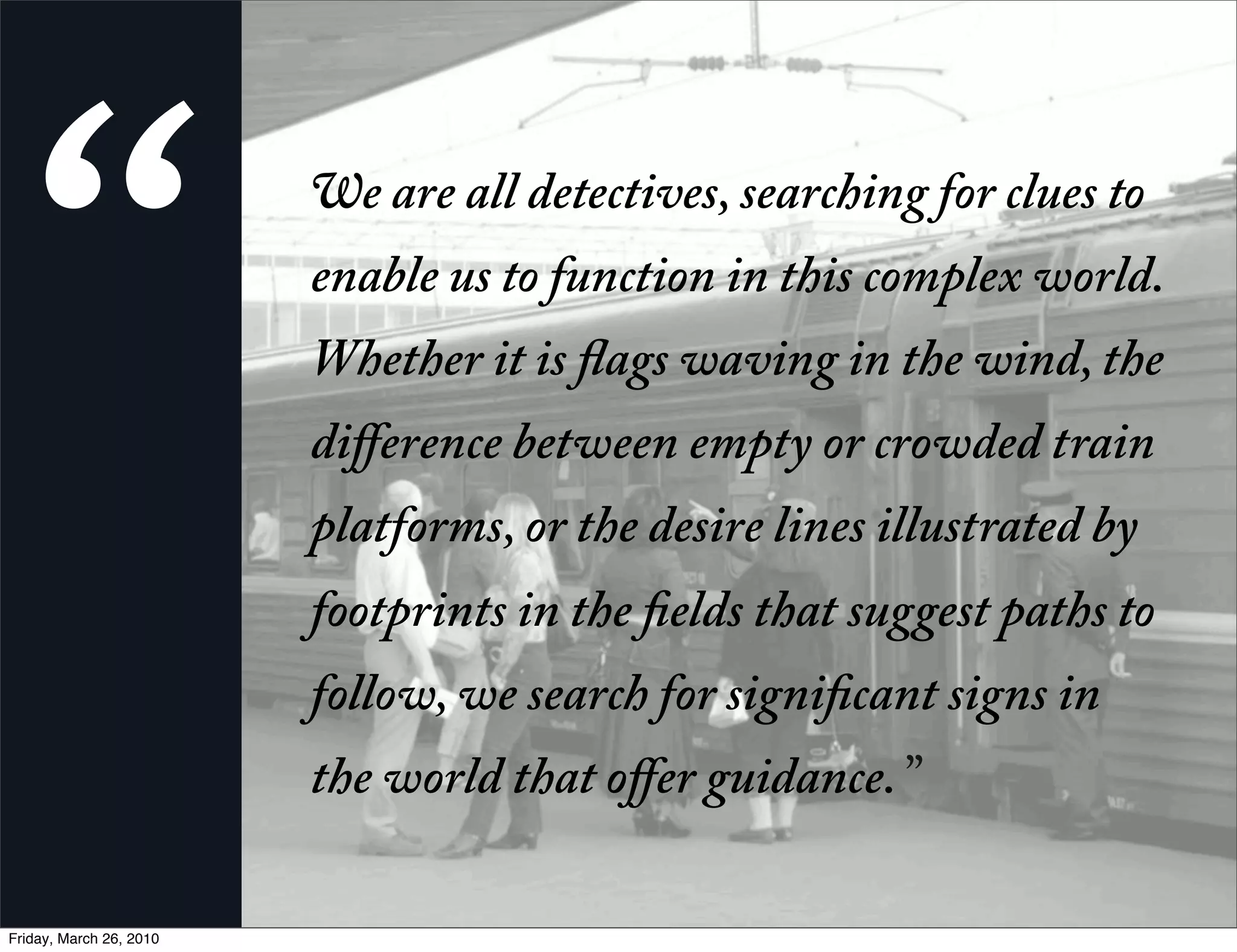 “                       e are all detectives, searching for clues to
                         enable us to function in this complex world.
                         Whether it is ags waving in the wind, the
                         diﬀerence between empty or crowded train
                         platforms, or the desire lines illustrated by
                         footprints in the elds that suggest paths to
                         follow, we search for signi cant signs in
                         the world that oﬀer guidance. ”

Friday, March 26, 2010
 