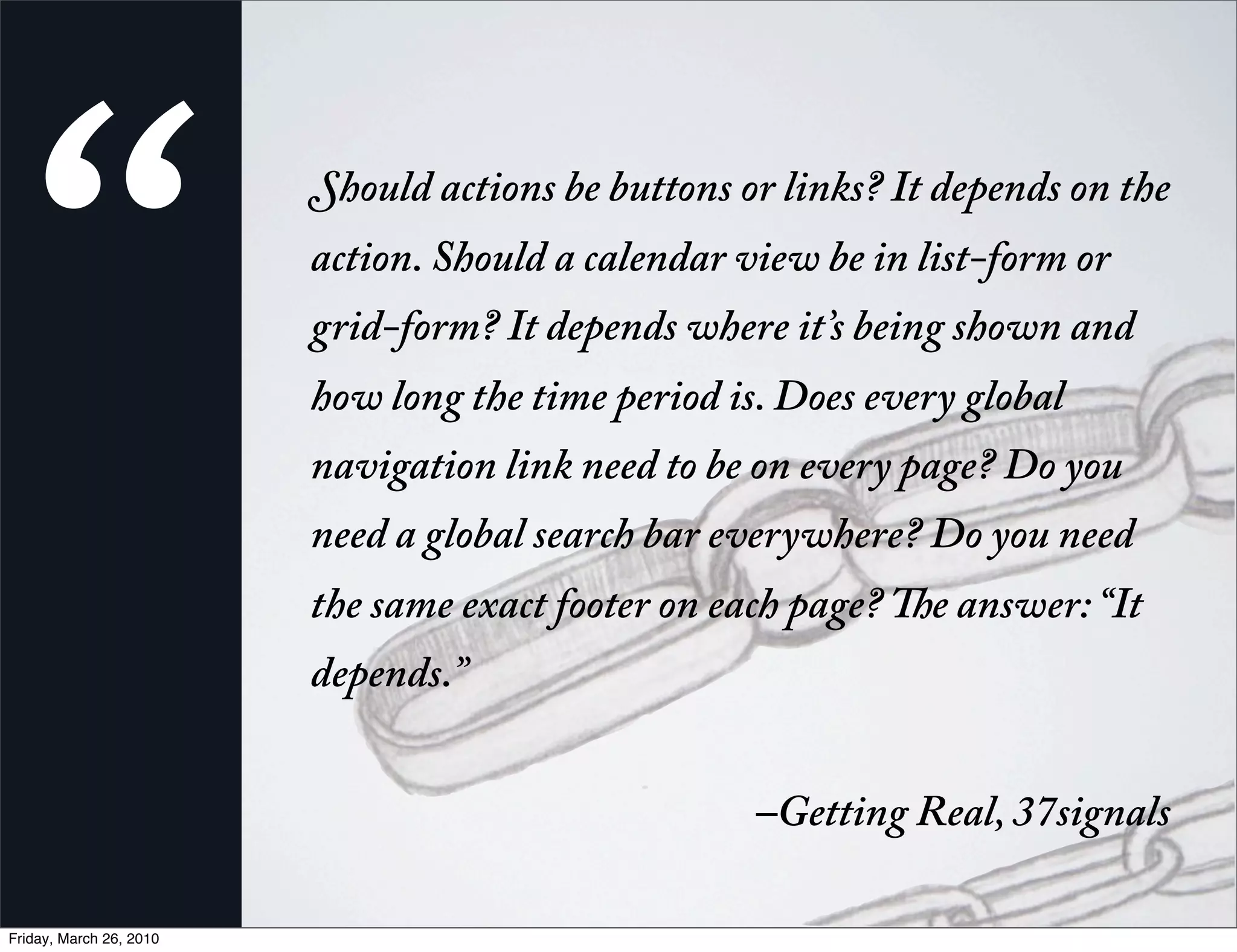 “                      hould actions be buttons or links? It depends on the
                         action. Should a calendar view be in list-form or
                         grid-form? It depends where it’s being shown and
                         how long the time period is. Does every global
                         navigation link need to be on every page? Do you
                         need a global search bar everywhere? Do you need
                         the same exact footer on each page?   e answer: “It
                         depends.” 


                                                    –Getting Real, 37signals

Friday, March 26, 2010
 