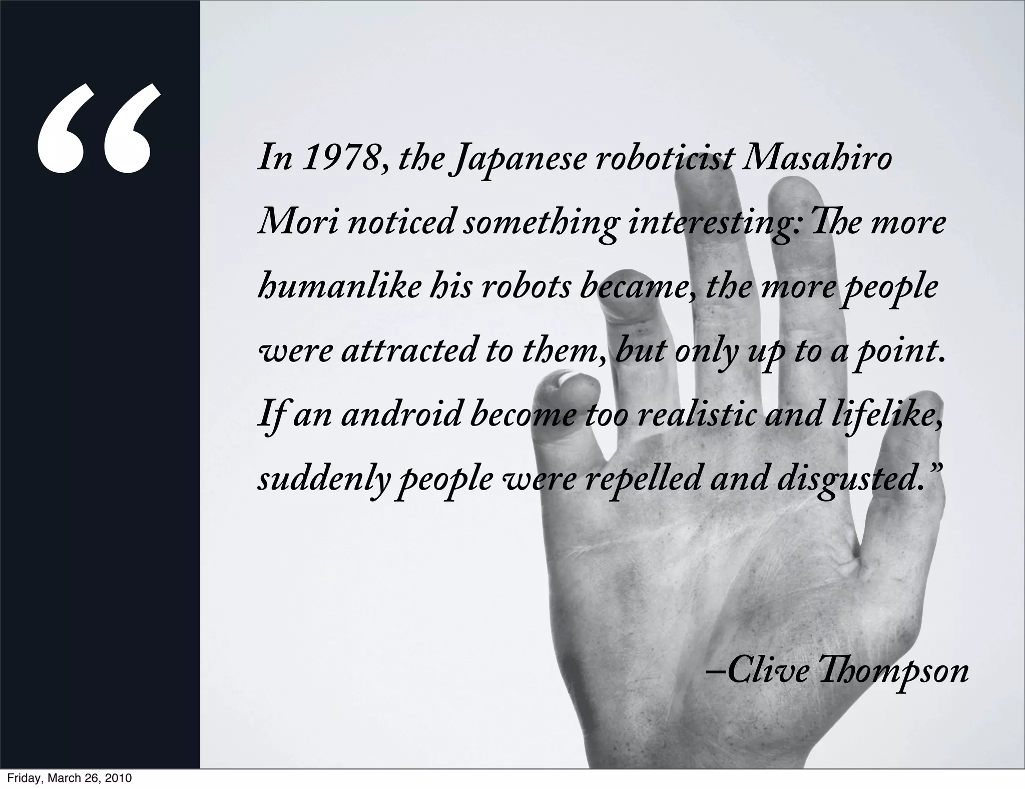 “                         n 1978, the Japanese roboticist Masahiro
                         Mori noticed something interesting:      e more
                         humanlike his robots became, the more people
                         were attracted to them, but only up to a point.
                         If an android become too realistic and lifelike,
                         suddenly people were repelled and disgusted.”
                          


                                                        –Clive    ompson

Friday, March 26, 2010
 