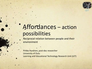 Affordances – action
possibilities
Reciprocal relation between people and their
environment


Pirkko Hyvönen, post-doc researcher
University of Oulu
Learning and Educational Technology Research Unit (LET)
 