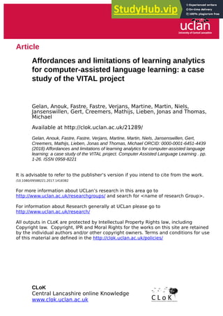 Article
Affordances and limitations of learning analytics
for computer-assisted language learning: a case
study of the VITAL project
Gelan, Anouk, Fastre, Fastre, Verjans, Martine, Martin, Niels,
Jansenswillen, Gert, Creemers, Mathijs, Lieben, Jonas and Thomas,
Michael
Available at http://clok.uclan.ac.uk/21289/
Gelan, Anouk, Fastre, Fastre, Verjans, Martine, Martin, Niels, Jansenswillen, Gert,
Creemers, Mathijs, Lieben, Jonas and Thomas, Michael ORCID: 0000-0001-6451-4439
(2018) Affordances and limitations of learning analytics for computer-assisted language
learning: a case study of the VITAL project. Computer Assisted Language Learning . pp.
1-26. ISSN 0958-8221
It is advisable to refer to the publisher’s version if you intend to cite from the work.
/10.1080/09588221.2017.1418382
For more information about UCLan’s research in this area go to
http://www.uclan.ac.uk/researchgroups/ and search for <name of research Group>.
For information about Research generally at UCLan please go to
http://www.uclan.ac.uk/research/
All outputs in CLoK are protected by Intellectual Property Rights law, including
Copyright law. Copyright, IPR and Moral Rights for the works on this site are retained
by the individual authors and/or other copyright owners. Terms and conditions for use
of this material are defined in the http://clok.uclan.ac.uk/policies/
CLoK
Central Lancashire online Knowledge
www.clok.uclan.ac.uk
 