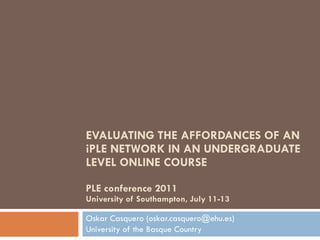 EVALUATING THE AFFORDANCES OF AN iPLE NETWORK IN AN UNDERGRADUATE LEVEL ONLINE COURSE PLE conference 2011 University of Southampton, July 11-13 Oskar Casquero (oskar.casquero@ehu.es)  University of the Basque Country 