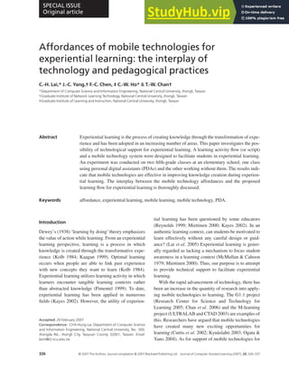 Affordances of mobile technologies for
experiential learning: the interplay of
technology and pedagogical practices
C.-H. Lai,* J.-C. Yang,† F.-C. Chen, ‡ C.-W. Ho* & T.-W. Chan†
*Department of Computer Science and Information Engineering, National Central University, Jhongli, Taiwan
†Graduate Institute of Network Learning Technology, National Central University, Jhongli, Taiwan
‡Graduate Institute of Learning and Instruction, National Central University, Jhongli, Taiwan
Abstract Experiential learning is the process of creating knowledge through the transformation of expe-
rience and has been adopted in an increasing number of areas. This paper investigates the pos-
sibility of technological support for experiential learning. A learning activity flow (or script)
and a mobile technology system were designed to facilitate students in experiential learning.
An experiment was conducted on two fifth-grade classes at an elementary school, one class
using personal digital assistants (PDAs) and the other working without them. The results indi-
cate that mobile technologies are effective in improving knowledge creation during experien-
tial learning. The interplay between the mobile technology affordances and the proposed
learning flow for experiential learning is thoroughly discussed.
Keywords affordance, experiential learning, mobile learning, mobile technology, PDA.
Introduction
Dewey’s (1938) ‘learning by doing’ theory emphasizes
the value of action while learning. From an experiential
learning perspective, learning is a process in which
knowledge is created through the transformative expe-
rience (Kolb 1984; Kaagan 1999). Optimal learning
occurs when people are able to link past experience
with new concepts they want to learn (Kolb 1984).
Experiential learning utilizes learning activity in which
learners encounter tangible learning contexts rather
than abstracted knowledge (Pimentel 1999). To date,
experiential learning has been applied in numerous
fields (Kayes 2002). However, the utility of experien-
tial learning has been questioned by some educators
(Reynolds 1999; Miettinen 2000; Kayes 2002). In an
authentic learning context, can students be motivated to
learn effectively without any careful design or guid-
ance? (Lai et al. 2005) Experiential learning is gener-
ally regarded as lacking a mechanism to focus student
awareness in a learning context (McMullan & Cahoon
1979; Miettinen 2000). Thus, our purpose is to attempt
to provide technical support to facilitate experiential
learning.
With the rapid advancement of technology, there has
been an increase in the quantity of research into apply-
ing mobile technologies to learning. The G1:1 project
(Research Center for Science and Technology for
Learning 2005; Chan et al. 2006) and the M-learning
project (ULTRALAB and CTAD 2003) are examples of
this. Researchers have argued that mobile technologies
have created many new exciting opportunities for
learning (Curtis et al. 2002; Kynäslahti 2003; Ogata &
Yano 2004). As for support of mobile technologies for
Accepted: 20 February 2007
Correspondence: Chih-Hung Lai, Department of Computer Science
and Information Engineering, National Central University, No. 300,
Jhongda Rd., Jhongli City, Taoyuan County 32001, Taiwan. Email:
laich@cl.ncu.edu.tw
doi: 10.1111/j.1365-2729.2007.00237.x
SPECIAL ISSUE
Original article
326 © 2007 The Authors. Journal compilation © 2007 Blackwell Publishing Ltd Journal of Computer Assisted Learning (2007), 23, 326–337
 