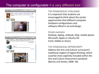 The computer is configurable = a very different toolTHE PEDAGOGICAL CHALLENGEIt is important that students are encouraged to think about the varied opportunities that different computerhardware configurations and software afford in art and design.Simple examplesDesktop, laptop, netbook, iPad, mobile phone  Microsoft, Apple or Ubuntu OSCorel, Adobe or AviaryTHE PEDAGOGICAL OPPORTUNITYAddress the Arts and Culture curriculum’s traditional neglect of logical thinking; which could be more explicitly included within the Arts and Culture Assessment standards (Barnes and Venter, 2008: 18).