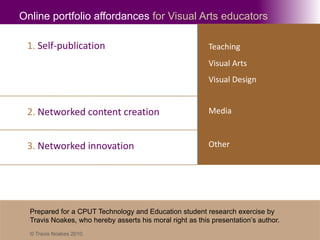 Online portfolio affordances for Visual Arts educators 1. Self-publication Teaching Visual Arts Visual Design 2. Networked content creation Media Other 3. Networked innovation Prepared for a CPUT Technology and Education student research exercise by  Travis Noakes, who hereby asserts his moral right as this presentation’s author. © Travis Noakes 2010. 