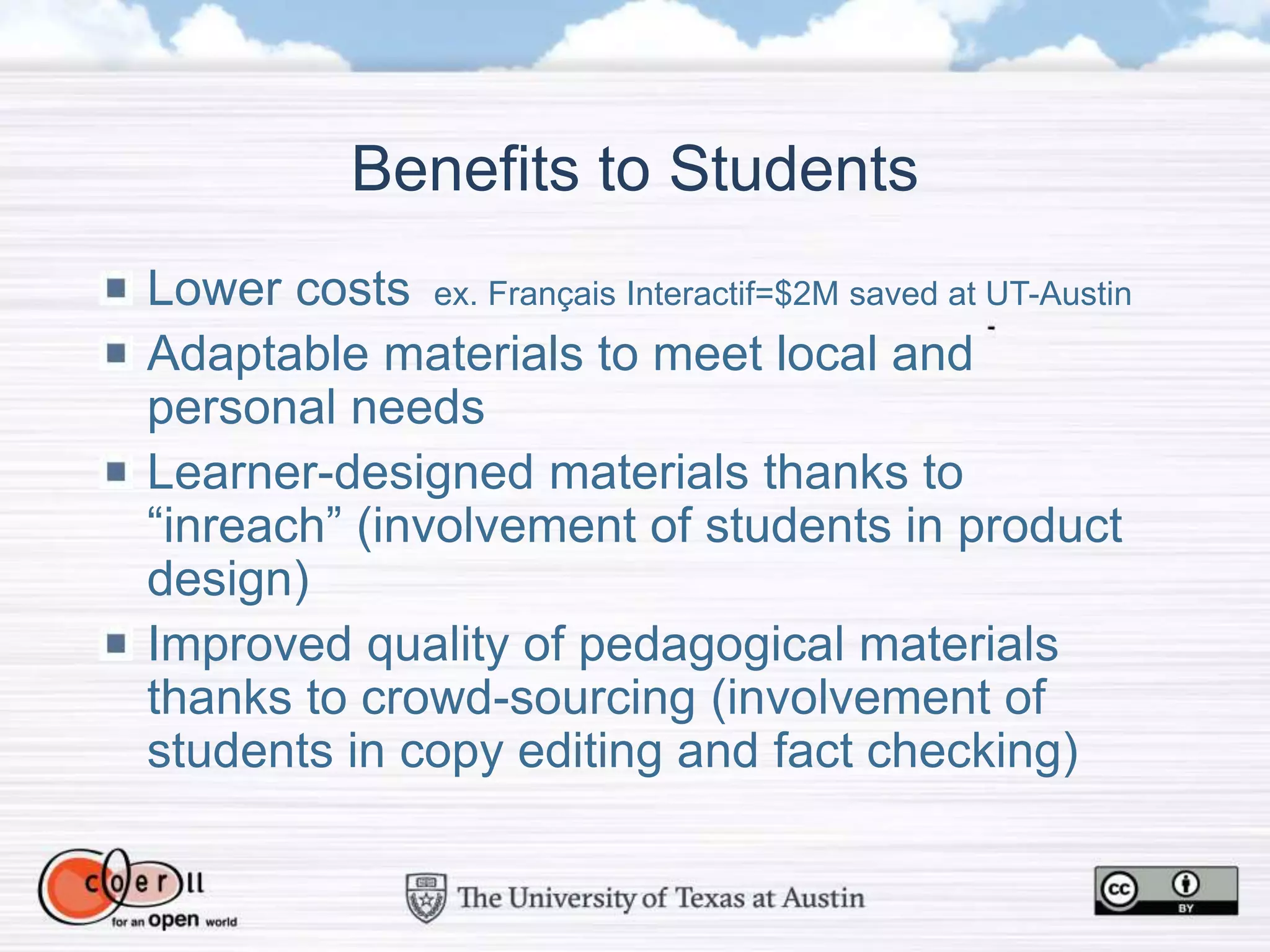Benefits to Students
Lower costs ex. Français Interactif=$2M saved at UT-Austin
Adaptable materials to meet local and
personal needs
Learner-designed materials thanks to
“inreach” (involvement of students in product
design)
Improved quality of pedagogical materials
thanks to crowd-sourcing (involvement of
students in copy editing and fact checking)
 