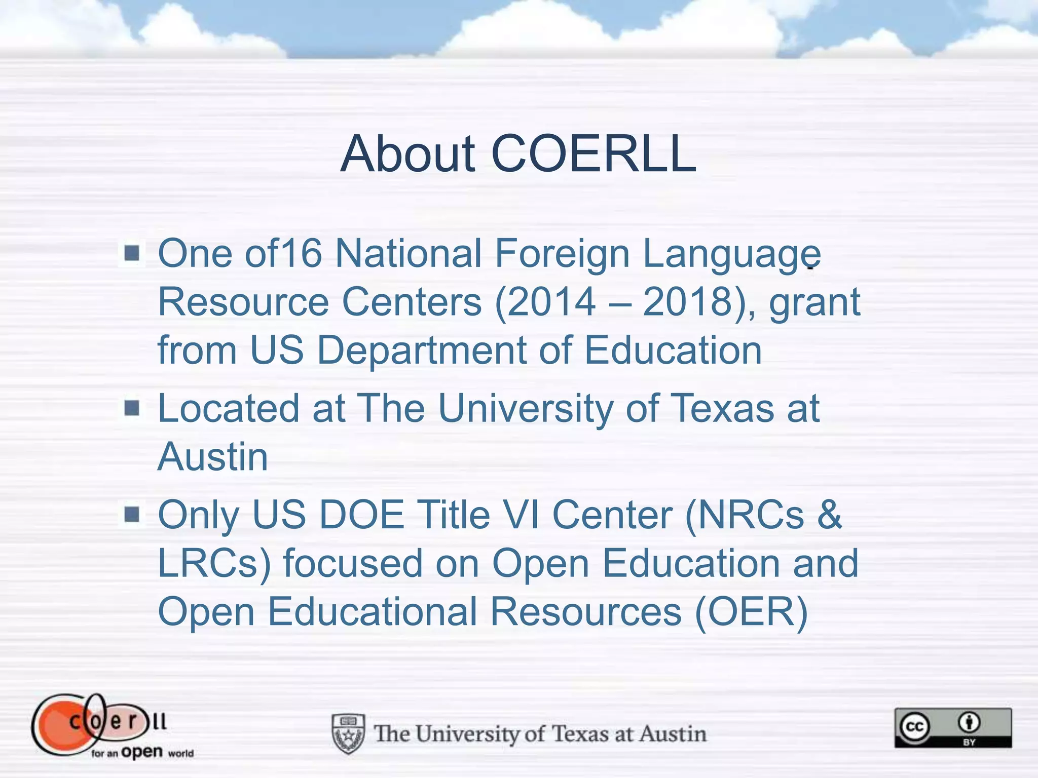 One of16 National Foreign Language
Resource Centers (2014 – 2018), grant
from US Department of Education
Located at The University of Texas at
Austin
Only US DOE Title VI Center (NRCs &
LRCs) focused on Open Education and
Open Educational Resources (OER)
About COERLL
 