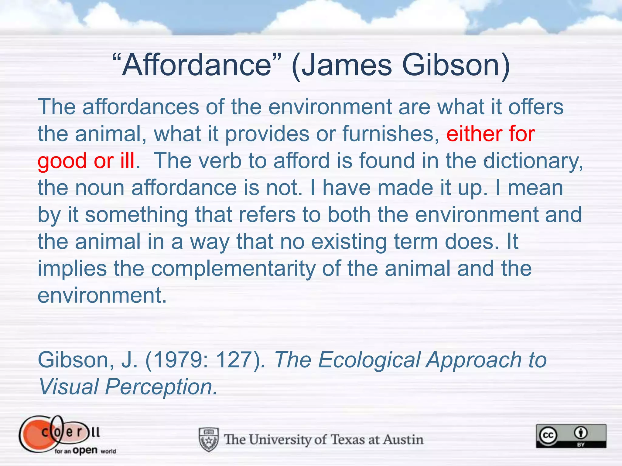 “Affordance” (James Gibson)
The affordances of the environment are what it offers
the animal, what it provides or furnishes, either for
good or ill. The verb to afford is found in the dictionary,
the noun affordance is not. I have made it up. I mean
by it something that refers to both the environment and
the animal in a way that no existing term does. It
implies the complementarity of the animal and the
environment.
Gibson, J. (1979: 127). The Ecological Approach to
Visual Perception.
 