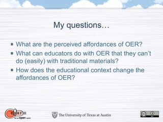 My questions…
What are the perceived affordances of OER?
What can educators do with OER that they can’t
do (easily) with traditional materials?
How does the educational context change the
affordances of OER?
 
