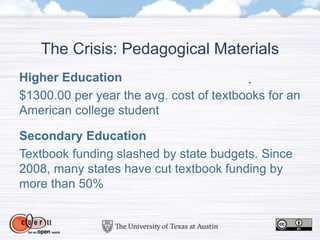 The Crisis: Pedagogical Materials
Higher Education
$1300.00 per year the avg. cost of textbooks for an
American college student
Secondary Education
Textbook funding slashed by state budgets. Since
2008, many states have cut textbook funding by
more than 50%
 