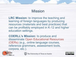 LRC Mission: to improve the teaching and
learning of foreign languages by producing
resources (materials and best practices) that
can be profitably employed in K-12 and higher
education settings.
COERLL's Mission: to produce and
disseminate Open Educational Resources
(OERs) (e.g., online language courses,
reference grammars, assessment tools,
corpora, etc.).
Mission
 