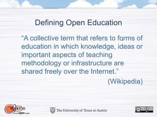 Defining Open Education
“A collective term that refers to forms of
education in which knowledge, ideas or
important aspects of teaching
methodology or infrastructure are
shared freely over the Internet.”
(Wikipedia)
 