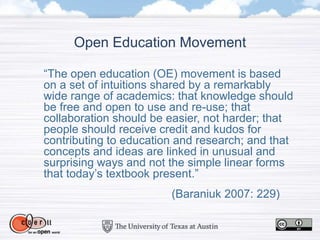 Open Education Movement
“The open education (OE) movement is based
on a set of intuitions shared by a remarkably
wide range of academics: that knowledge should
be free and open to use and re-use; that
collaboration should be easier, not harder; that
people should receive credit and kudos for
contributing to education and research; and that
concepts and ideas are linked in unusual and
surprising ways and not the simple linear forms
that today’s textbook present.”
(Baraniuk 2007: 229)
 