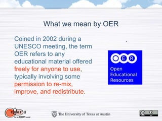 Coined in 2002 during a
UNESCO meeting, the term
OER refers to any
educational material offered
freely for anyone to use,
typically involving some
permission to re-mix,
improve, and redistribute.
What we mean by OER
 