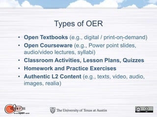 Types of OER
• Open Textbooks (e.g., digital / print-on-demand)
• Open Courseware (e.g., Power point slides,
audio/video lectures, syllabi)
• Classroom Activities, Lesson Plans, Quizzes
• Homework and Practice Exercises
• Authentic L2 Content (e.g., texts, video, audio,
images, realia)
 