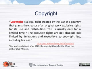 Copyright
“Copyright is a legal right created by the law of a country
that grants the creator of an original work exclusive rights
for its use and distribution. This is usually only for a
limited time.* The exclusive rights are not absolute but
limited by limitations and exceptions to copyright law,
including fair use.”
https://en.wikipedia.org/wiki/Copyright
*For works published after 1977, the copyright lasts for the life of the
author plus 70 years.
 