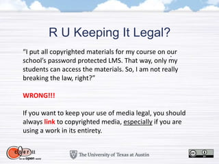 R U Keeping It Legal?
“I put all copyrighted materials for my course on our
school’s password protected LMS. That way, only my
students can access the materials. So, I am not really
breaking the law, right?”
WRONG!!!
If you want to keep your use of media legal, you should
always link to copyrighted media, especially if you are
using a work in its entirety.
 