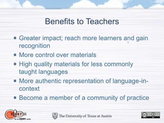 Benefits to Teachers
Greater impact; reach more learners and gain
recognition
More control over materials
High quality materials for less commonly
taught languages
More authentic representation of language-in-
context
Become a member of a community of practice
 
