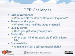 OER Challenges
Lack of awareness
What are OER? What’s Creative Commons?
Training and support
Who will help me if the video crashes?
Quality control
Don’t you get what you pay for?
Findability
Where can I find the good stuff? (Christian’s
talk)
Sustainability
Altruism isn’t an business model, right?
 