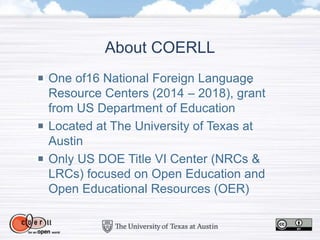 One of16 National Foreign Language
Resource Centers (2014 – 2018), grant
from US Department of Education
Located at The University of Texas at
Austin
Only US DOE Title VI Center (NRCs &
LRCs) focused on Open Education and
Open Educational Resources (OER)
About COERLL
 