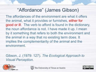 “Affordance” (James Gibson)
The affordances of the environment are what it offers
the animal, what it provides or furnishes, either for
good or ill. The verb to afford is found in the dictionary,
the noun affordance is not. I have made it up. I mean
by it something that refers to both the environment and
the animal in a way that no existing term does. It
implies the complementarity of the animal and the
environment.
Gibson, J. (1979: 127). The Ecological Approach to
Visual Perception.
 