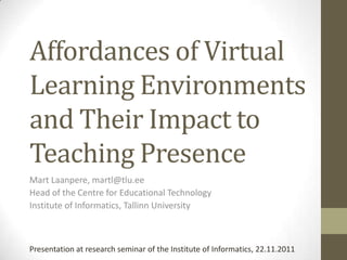 Affordances of Virtual
Learning Environments
and Their Impact to
Teaching Presence
Mart Laanpere, martl@tlu.ee
Head of the Centre for Educational Technology
Institute of Informatics, Tallinn University



Presentation at research seminar of the Institute of Informatics, 22.11.2011
 