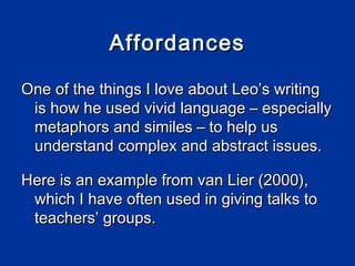 Affordances

One of the things I love about Leo’s writing
 is how he used vivid language – especially
 metaphors and similes – to help us
 understand complex and abstract issues.

Here is an example from van Lier (2000),
 which I have often used in giving talks to
 teachers’ groups.
 