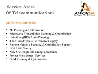 Service Areas
Of Telecommunications
NETWORK SERVICES
 
• 2G Planning & Optimization
• Microwave Transmission Planning & Optimization
• In-building(IBS) Audit/Planning
• Time Based/Specialise resources supply
• Remote Network Planning & Optimization Support
• LOS / Site Survey
• New Site, single site tuning/ acceptance
• Project Management Services
• GSM Planning & Optimization
 