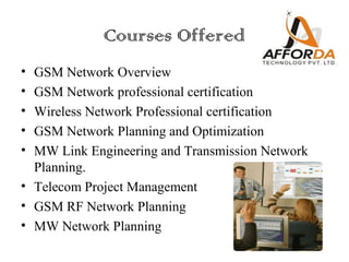 Courses Offered
• GSM Network Overview
• GSM Network professional certification
• Wireless Network Professional certification
• GSM Network Planning and Optimization
• MW Link Engineering and Transmission Network
  Planning.
• Telecom Project Management
• GSM RF Network Planning
• MW Network Planning
 