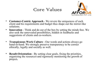 Core Values
• Customer-Centric Approach - We revere the uniqueness of each
  client and his requirements and budget thus shape out the mirror-like
  solutions.
• Innovation - Think and do out of the box by setting the minds free. We
  also seek the unrevealed possibilities, hidden in feedbacks and
  suggestions of clients and co-workers.

• Transpicuous Work Culture - Our words and actions always go
  hand-in-hand. We strongly preserve transparency to be correct
  ethically, legally and socially as well.

• Result-Orientation - By setting clear goals, fixing the priorities,
  organizing the resources-and rigorously monitoring the growth of
  project.
 