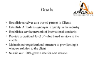 Goals

• Establish ourselves as a trusted partner to Clients
• Establish Afforda as synonym to quality in the industry
• Establish a service network of International standards
• Provide exceptional level of value based services to the
  clients
• Maintain our organizational structure to provide single
  window solution to the client
• Sustain our 100% growth rate for next decade.
 