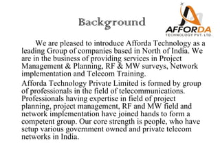 Background
     We are pleased to introduce Afforda Technology as a
leading Group of companies based in North of India. We
are in the business of providing services in Project
Management & Planning, RF & MW surveys, Network
implementation and Telecom Training.
Afforda Technology Private Limited is formed by group
of professionals in the field of telecommunications.
Professionals having expertise in field of project
planning, project management, RF and MW field and
network implementation have joined hands to form a
competent group. Our core strength is people, who have
setup various government owned and private telecom
networks in India.
 
