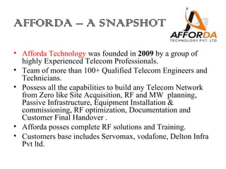 AFFORDA – A SNAPSHOT

• Afforda Technology was founded in 2009 by a group of
  highly Experienced Telecom Professionals.
• Team of more than 100+ Qualified Telecom Engineers and
  Technicians.
• Possess all the capabilities to build any Telecom Network
  from Zero like Site Acquisition, RF and MW planning,
  Passive Infrastructure, Equipment Installation &
  commissioning, RF optimization, Documentation and
  Customer Final Handover .
• Afforda posses complete RF solutions and Training.
• Customers base includes Servomax, vodafone, Delton Infra
  Pvt ltd.
 