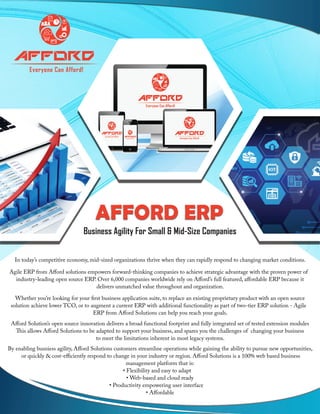 AFFORD ERP
Business Agility For Small & Mid-Size Companies
In today’s competitive economy, mid-sized organizations thrive when they can rapidly respond to changing market conditions.
Agile ERP from Afford solutions empowers forward-thinking companies to achieve strategic advantage with the proven power of
industry-leading open source ERP. Over 6,000 companies worldwide rely on Afford’s full featured, affordable ERP because it
delivers unmatched value throughout and organization.
Whether you’re looking for your first business application suite, to replace an existing proprietary product with an open source
solution achieve lower TCO, or to augment a current ERP with additional functionality as part of two-tier ERP solution - Agile
ERP from Afford Solutions can help you reach your goals.
Afford Solution’s open source innovation delivers a broad functional footprint and fully integrated set of tested extension modules
This allows Afford Solutions to be adapted to support your business, and spares you the challenges of changing your business
to meet the limitations inherent in most legacy systems.
By enabling busniess agility, Afford Solutions customers streamline operations while gaining the ability to pursue new opportunities,
or quickly & cost-efficiently respond to change in your industry or region. Afford Solutions is a 100% web based business
management platform that is:
• Flexibility and easy to adapt
• Web-based and cloud ready
• Productivity empowering user interface
• Affordable
Everyone Can Afford!
Afford
 