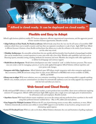 Afford’s agile business platform enables IT/ business alignment, efficient organizational responsiveness, and the aggressive pursuit
of time-sensitive business opportunities. Benefits include:
• Adapt Software to Your Needs, No Needs to software: Afford breaks away from the ‘one size fits all’ nature of monolithic ERP
solutions which force you to install a massive code base then use expensive consultants to scale it back. Agile ERP from Afford
is different because it features a lean, flexible architechture that allows you to adat the software to the needs of your business,
not the other way round.
• Modular Architecture: An extensible architechture lets you quickly add functionality from hundreds of prepackaged modules
that can be installed from a central repository in some cases with only a few clicks. Modules add capabilities and tools such as
Dunning reports, extended costing, tracking attributes for inventory and more. Modules also integrate with other applications
or deliver local language and currency support.
• Model driven development: Model driven development uses ‘rules’ instead of ‘code’ to define business processes.This means
once you create a rule for managing a process, it can be easily applied throughout Afford Solution without repetitive and
error-prone code changes.
• Integrate with Other Applications: Afford Solution’s open API allows simple integration with other enterprise applications
like ecommerce, CRM, BI and more using a best-in-class, secure API based on RESRful web services available via XML,
JSON, and SOAP.
•Always easy to adapt: With most solutions, once you customize something, it becomes nearly immpossible to upgrade anything.
Afford’s core, modules, and your customizations can always be automatically updated, so you can easily, upgrade any component
risk-free how and when you want to.
Flexible and Easy to AdaptFlexible and Easy to Adapt
Web-based and Cloud ReadyWeb-based and Cloud Ready
A fully web based ERP solution is still rare in today’s market, as most products have monolithic client-server architecture requiring
extensive IT management. Afford’s 100% web based Agile ERP, requires only a single server and single point of administration
for all business units and employees. Benefits include:
• Anywhere Access: Web-based solution means employees can access the system and stay productive from anywhere in the world
using their preferred internet-enabled device - Mac or PC, tablet and smart phones.
• Easy Support for Multiple Locations: Without the IT cost of provisioning servers at every office, warehouse, or store, Afford
Solutions dramatically accelerates your ability to extend ERP support to new facilities at any location, saving resources and
eliminating capital expense.
• Lower IT Overhead Costs: With no code on th client, Afford Solution eliminates the cost and frustration of pulling employees.
“ Afford is cloud ready. It can be deployed on cloud easily. ”
 